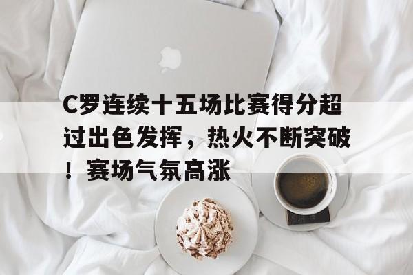 亚云体育官网-包含C罗连续十五场比赛得分超过出色发挥，热火不断突破！赛场气氛高涨的词条