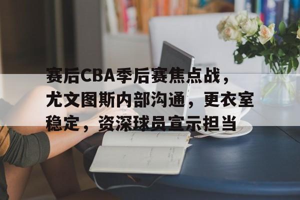 亚云体育app-关于赛后CBA季后赛焦点战，尤文图斯内部沟通，更衣室稳定，资深球员宣示担当的信息
