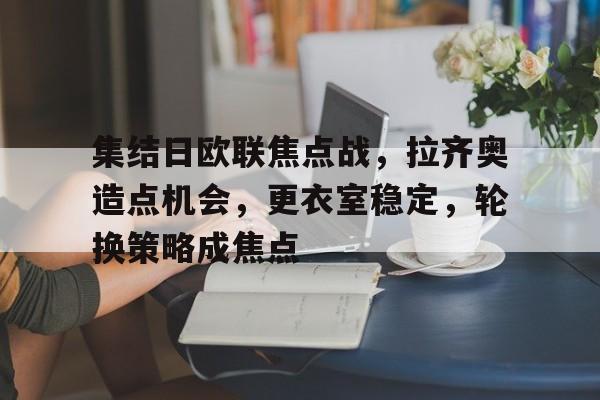 亚云APP下载-包含集结日欧联焦点战，拉齐奥造点机会，更衣室稳定，轮换策略成焦点的词条