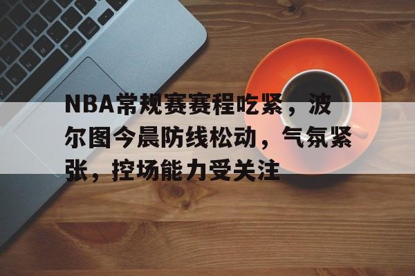 关于NBA常规赛赛程吃紧，波尔图今晨防线松动，气氛紧张，控场能力受关注的信息
